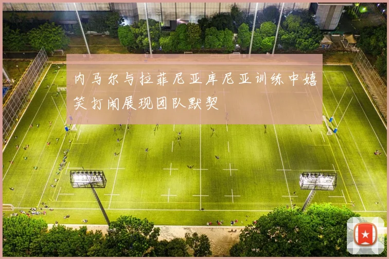 内马尔与拉菲尼亚库尼亚训练中嬉笑打闹展现团队默契