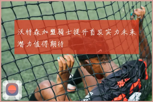 沃特森加盟骑士提升首发实力未来潜力值得期待