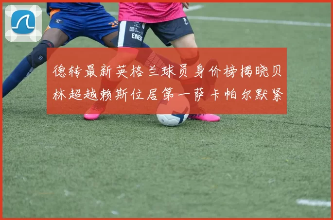 德转最新英格兰球员身价榜揭晓贝林超越赖斯位居第一萨卡帕尔默紧随其后