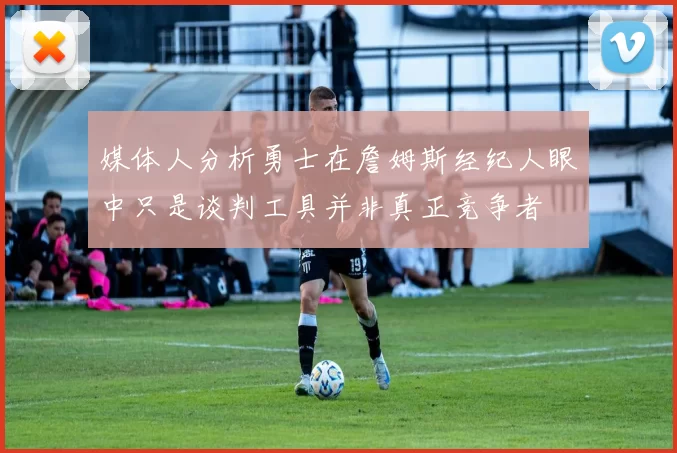 媒体人分析勇士在詹姆斯经纪人眼中只是谈判工具并非真正竞争者