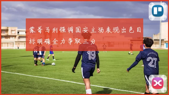 蒙哥马利强调国安主场表现出色目标明确全力争取三分