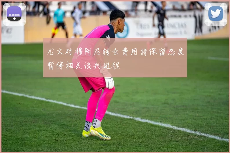 尤文对穆阿尼转会费用持保留态度暂停相关谈判进程