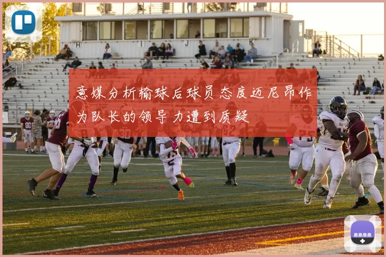 意媒分析输球后球员态度迈尼昂作为队长的领导力遭到质疑