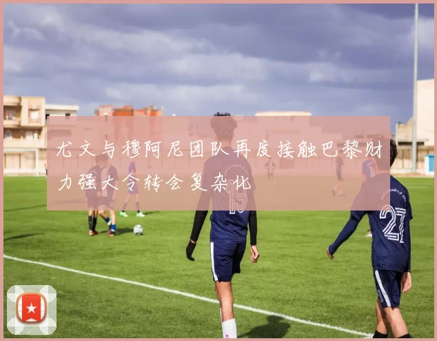 尤文与穆阿尼团队再度接触巴黎财力强大令转会复杂化