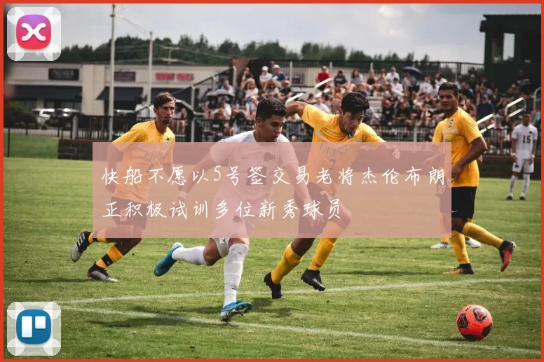 快船不愿以5号签交易老将杰伦布朗正积极试训多位新秀球员