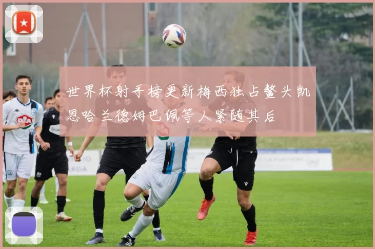 世界杯射手榜更新梅西独占鳌头凯恩哈兰德姆巴佩等人紧随其后