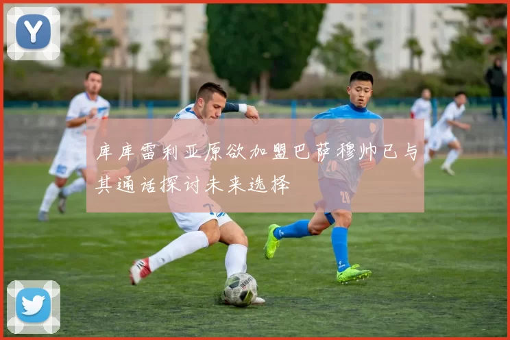库库雷利亚原欲加盟巴萨穆帅已与其通话探讨未来选择