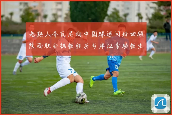 老熟人乔瓦尼向中国球迷问好回顾陕西联合执教经历与库拉索助教生活