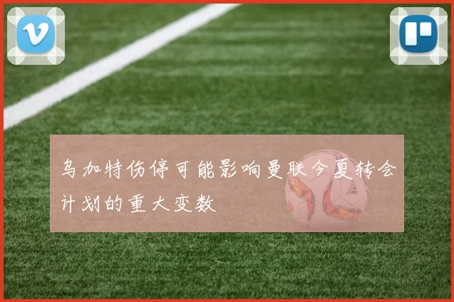 乌加特伤停可能影响曼联今夏转会计划的重大变数
