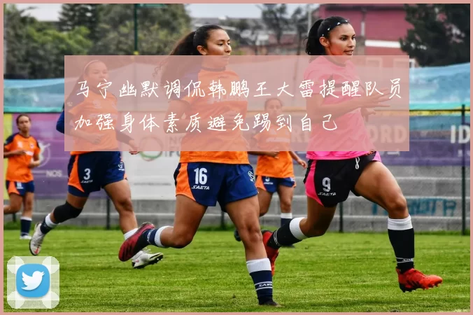 马宁幽默调侃韩鹏王大雷提醒队员加强身体素质避免踢到自己