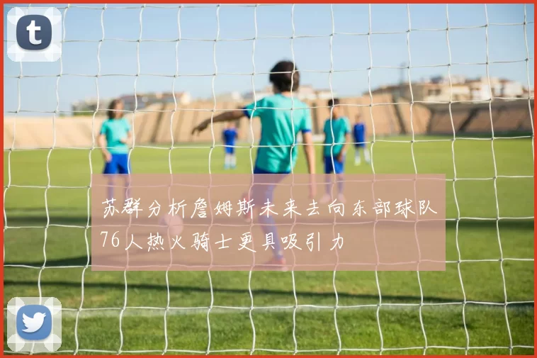 苏群分析詹姆斯未来去向东部球队76人热火骑士更具吸引力