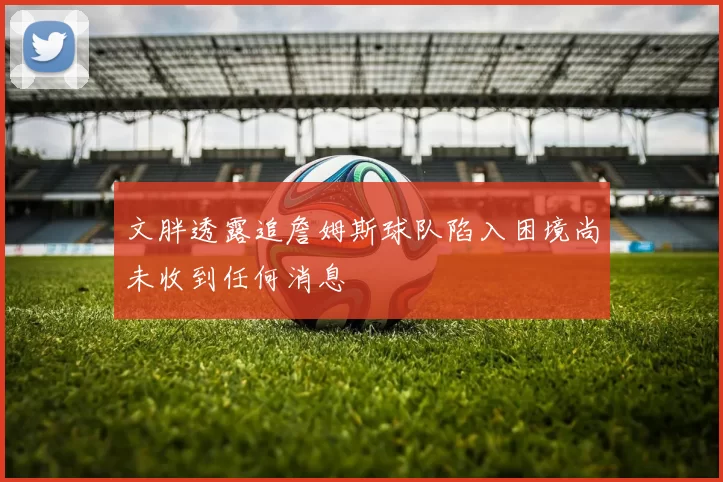 文胖透露追詹姆斯球队陷入困境尚未收到任何消息