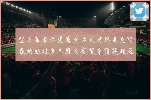 登贝莱表示愿意全力支持恩里克阿森纳经过多年磨合有望夺得英超冠军