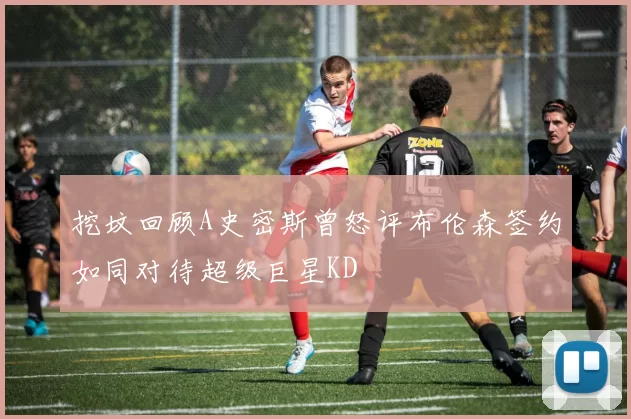 挖坟回顾A史密斯曾怒评布伦森签约如同对待超级巨星KD