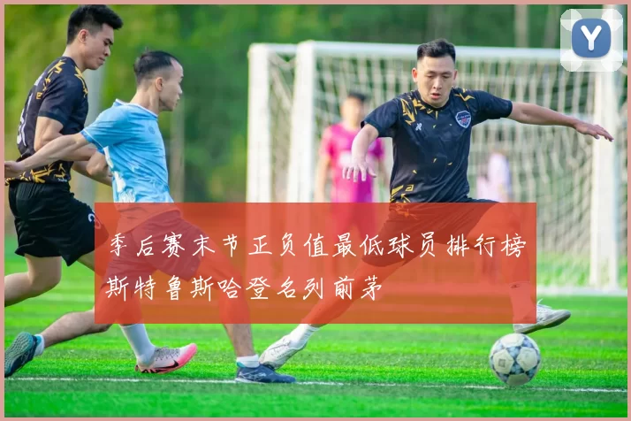 季后赛末节正负值最低球员排行榜斯特鲁斯哈登名列前茅