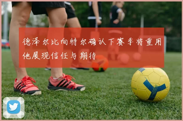 德泽尔比向特尔确认下赛季将重用他展现信任与期待
