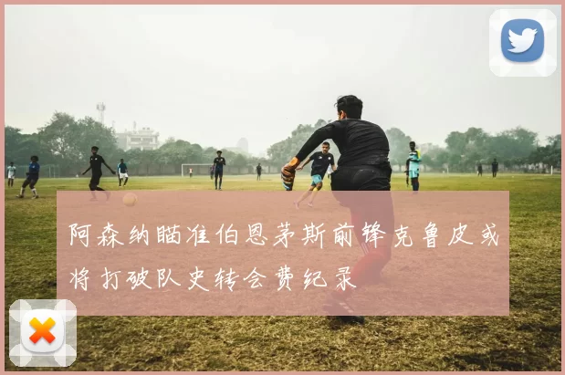 阿森纳瞄准伯恩茅斯前锋克鲁皮或将打破队史转会费纪录