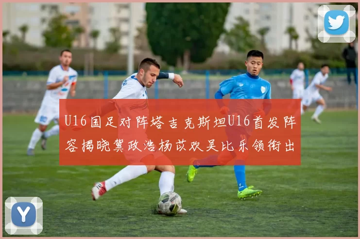 U16国足对阵塔吉克斯坦U16首发阵容揭晓冀政浩杨苡欢吴比乐领衔出战