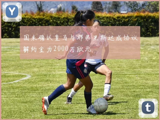 国米确认皇马与邓弗里斯达成协议解约金为2000万欧元