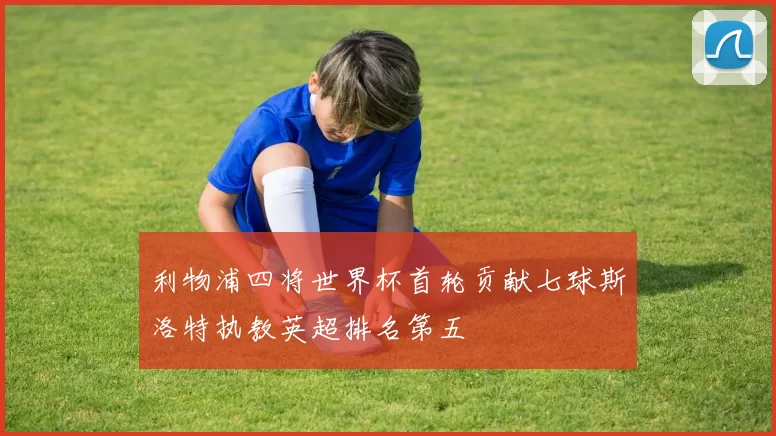 利物浦四将世界杯首轮贡献七球斯洛特执教英超排名第五