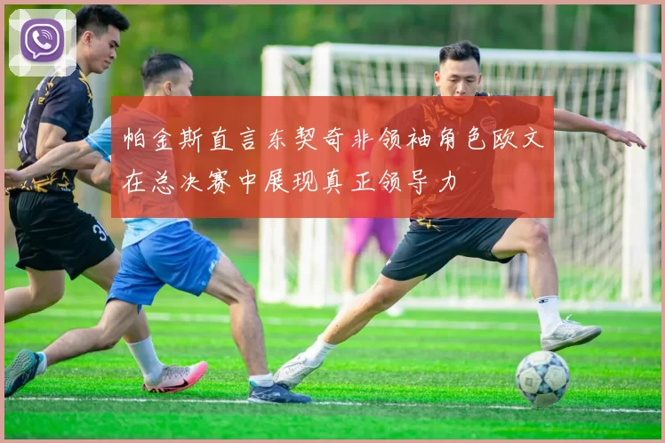 帕金斯直言东契奇非领袖角色欧文在总决赛中展现真正领导力