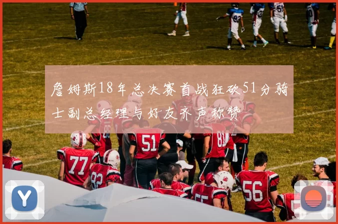 詹姆斯18年总决赛首战狂砍51分骑士副总经理与好友齐声称赞