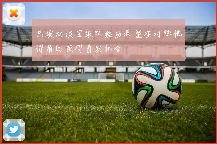 巴埃纳谈国家队经历希望在对阵佛得角时获得首发机会